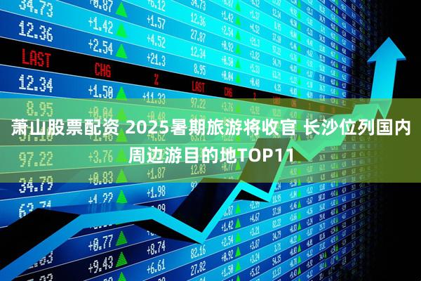 萧山股票配资 2025暑期旅游将收官 长沙位列国内周边游目的地TOP11