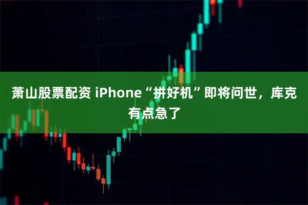 萧山股票配资 iPhone“拼好机”即将问世，库克有点急了