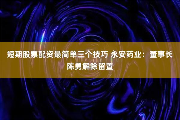 短期股票配资最简单三个技巧 永安药业：董事长陈勇解除留置
