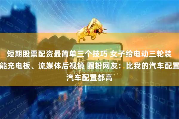 短期股票配资最简单三个技巧 女子给电动三轮装太阳能充电板、流媒体后视镜 圈粉网友：比我的汽车配置都高