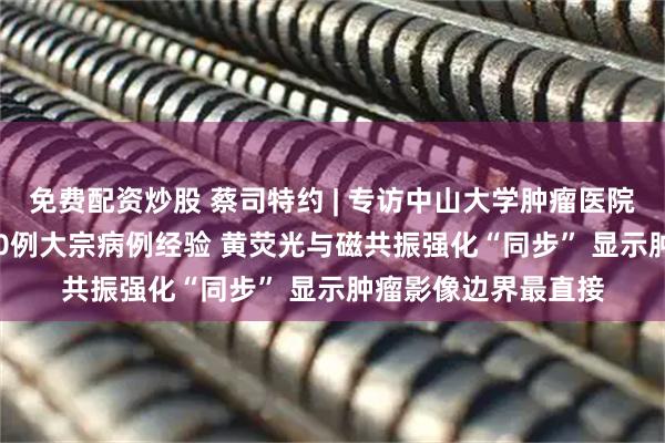 免费配资炒股 蔡司特约 | 专访中山大学肿瘤医院牟永告：10年3500例大宗病例经验 黄荧光与磁共振强化“同步” 显示肿瘤影像边界最直接