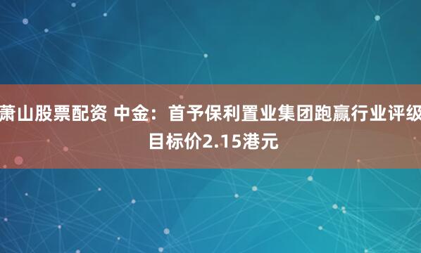 萧山股票配资 中金：首予保利置业集团跑赢行业评级 目标价2.15港元