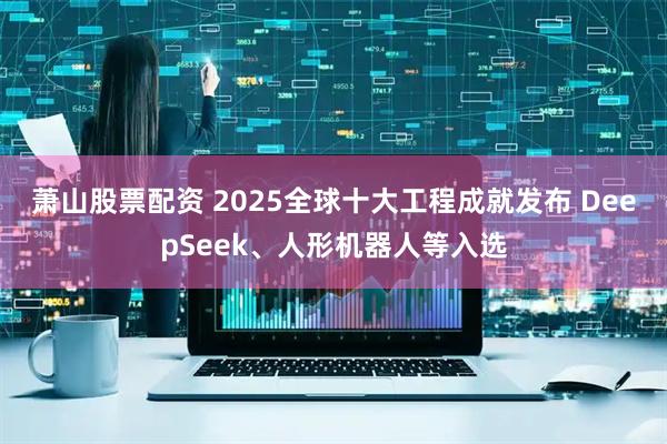 萧山股票配资 2025全球十大工程成就发布 DeepSeek、人形机器人等入选