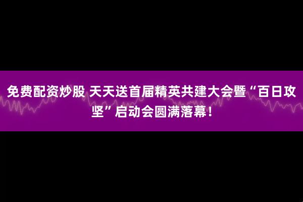 免费配资炒股 天天送首届精英共建大会暨“百日攻坚”启动会圆满落幕！
