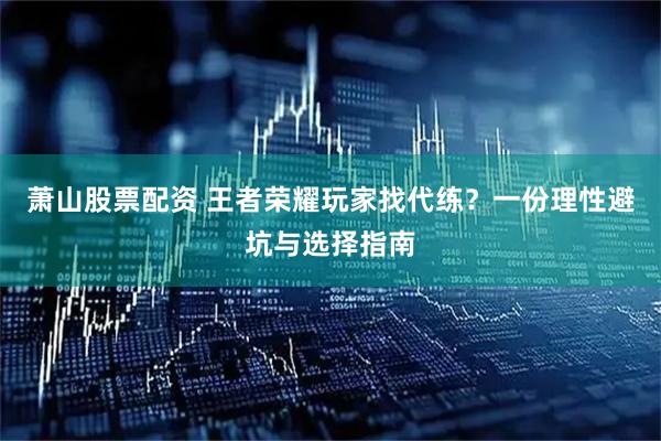 萧山股票配资 王者荣耀玩家找代练？一份理性避坑与选择指南