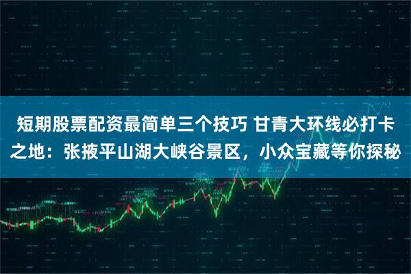 短期股票配资最简单三个技巧 甘青大环线必打卡之地：张掖平山湖大峡谷景区，小众宝藏等你探秘