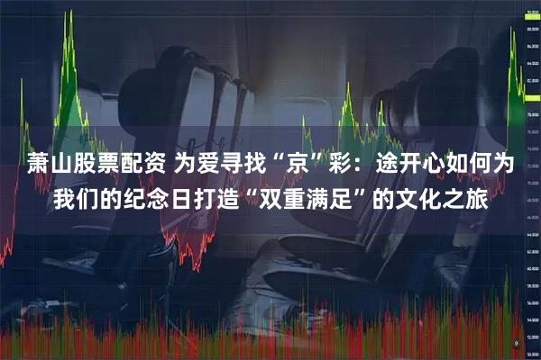 萧山股票配资 为爱寻找“京”彩：途开心如何为我们的纪念日打造“双重满足”的文化之旅