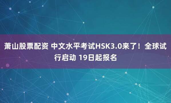 萧山股票配资 中文水平考试HSK3.0来了！全球试行启动 19日起报名