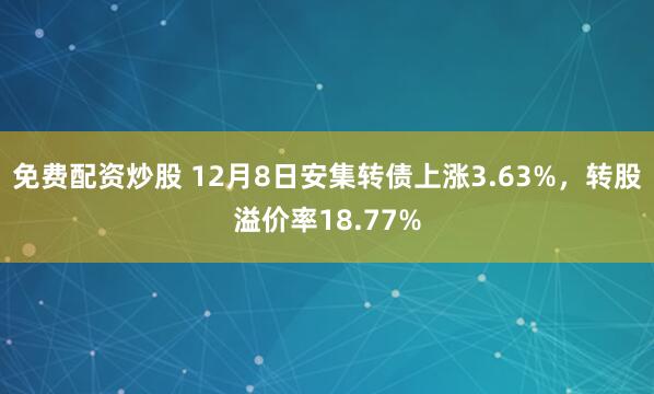 免费配资炒股 12月8日安集转债上涨3.63%，转股溢价率18.77%