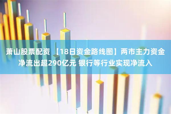 萧山股票配资 【18日资金路线图】两市主力资金净流出超290亿元 银行等行业实现净流入