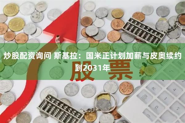 炒股配资询问 斯基拉：国米正计划加薪与皮奥续约到2031年