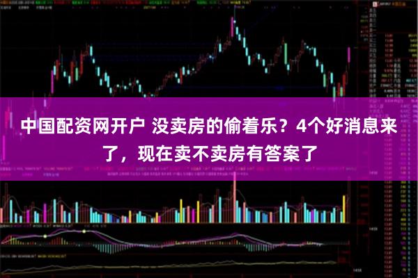 中国配资网开户 没卖房的偷着乐？4个好消息来了，现在卖不卖房有答案了