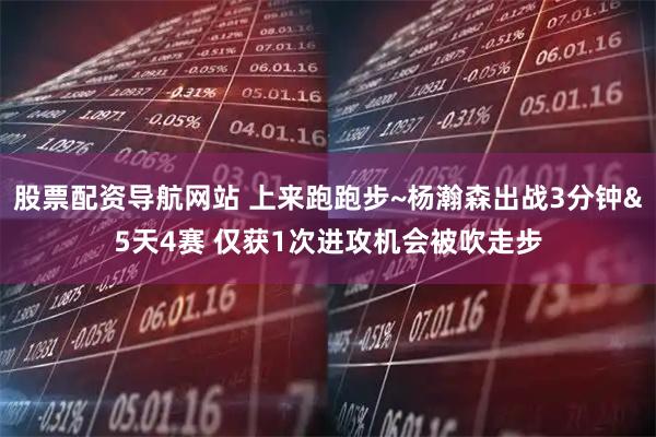 股票配资导航网站 上来跑跑步~杨瀚森出战3分钟&5天4赛 仅获1次进攻机会被吹走步