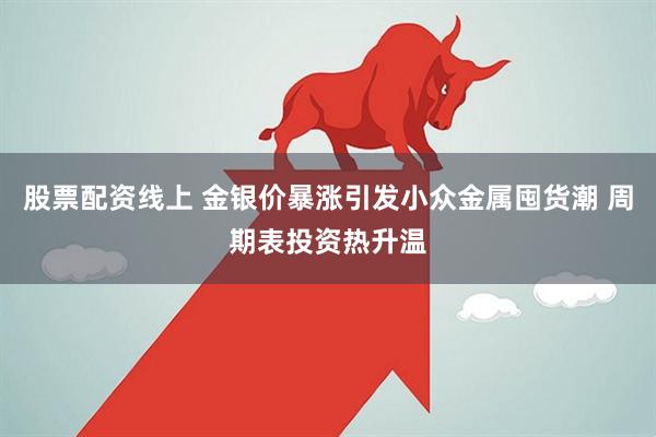 股票配资线上 金银价暴涨引发小众金属囤货潮 周期表投资热升温
