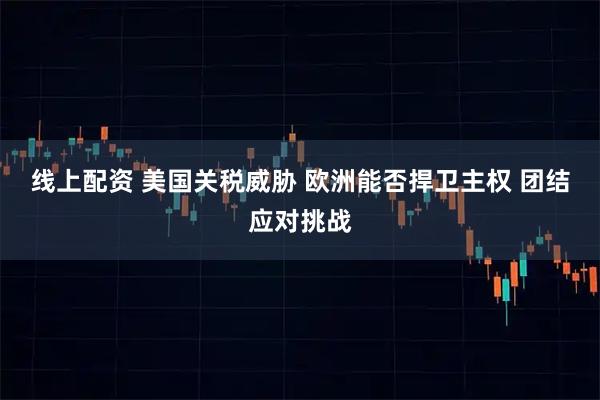 线上配资 美国关税威胁 欧洲能否捍卫主权 团结应对挑战