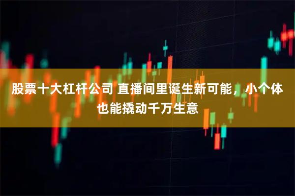 股票十大杠杆公司 直播间里诞生新可能，小个体也能撬动千万生意