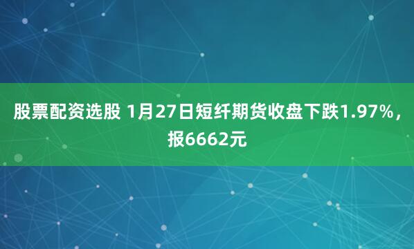 股票配资选股 1月27日短纤期货收盘下跌1.97%，报6662元
