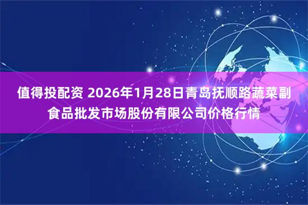 值得投配资 2026年1月28日青岛抚顺路蔬菜副食品批发市场股份有限公司价格行情