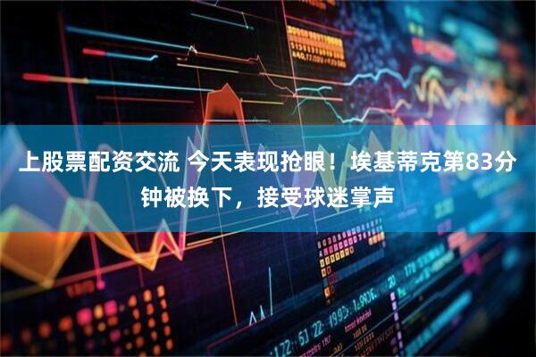 上股票配资交流 今天表现抢眼！埃基蒂克第83分钟被换下，接受球迷掌声