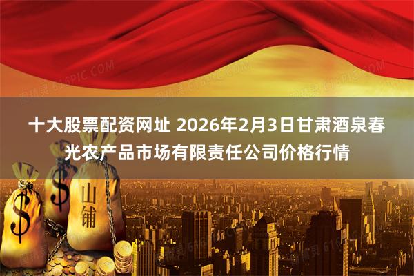 十大股票配资网址 2026年2月3日甘肃酒泉春光农产品市场有限责任公司价格行情