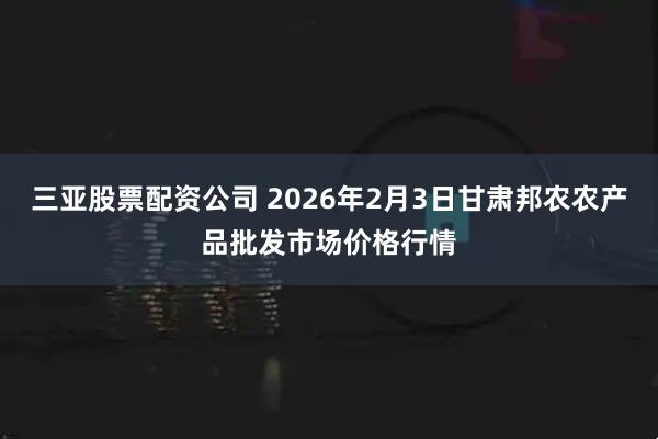 三亚股票配资公司 2026年2月3日甘肃邦农农产品批发市场价格行情
