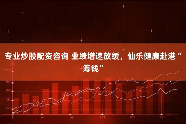 专业炒股配资咨询 业绩增速放缓，仙乐健康赴港“筹钱”