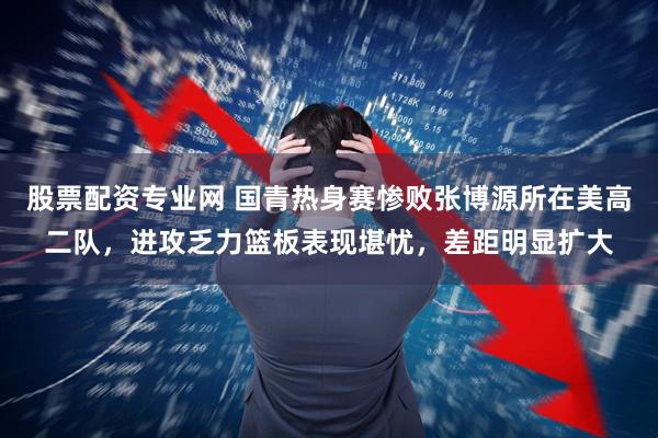 股票配资专业网 国青热身赛惨败张博源所在美高二队，进攻乏力篮板表现堪忧，差距明显扩大