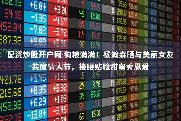 配资炒股开户网 狗粮满满！杨瀚森晒与美丽女友共度情人节，搂腰贴脸甜蜜秀恩爱