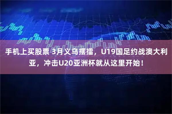 手机上买股票 3月义乌摆擂，U19国足约战澳大利亚，冲击U20亚洲杯就从这里开始！