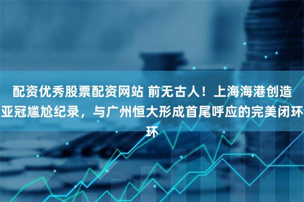 配资优秀股票配资网站 前无古人！上海海港创造亚冠尴尬纪录，与广州恒大形成首尾呼应的完美闭环