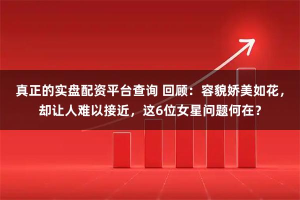 真正的实盘配资平台查询 回顾：容貌娇美如花，却让人难以接近，这6位女星问题何在？