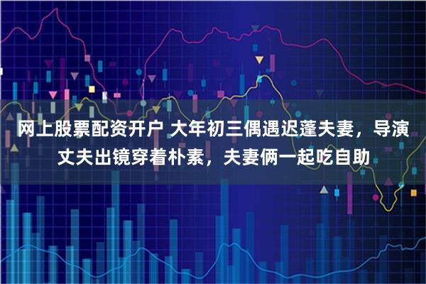 网上股票配资开户 大年初三偶遇迟蓬夫妻，导演丈夫出镜穿着朴素，夫妻俩一起吃自助