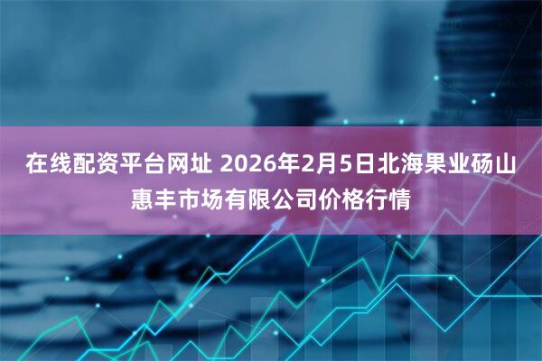 在线配资平台网址 2026年2月5日北海果业砀山惠丰市场有限公司价格行情
