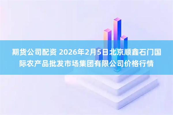 期货公司配资 2026年2月5日北京顺鑫石门国际农产品批发市场集团有限公司价格行情