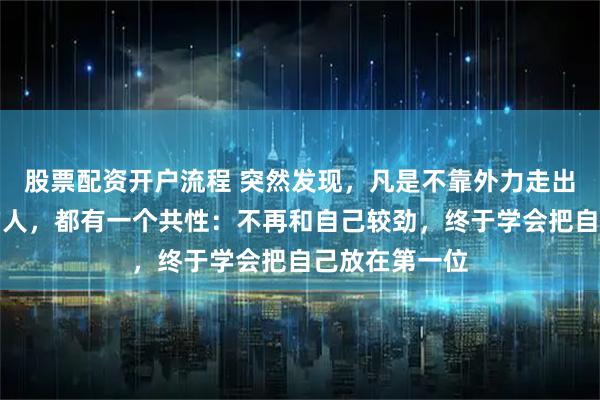 股票配资开户流程 突然发现,凡是不靠外力走出抑郁、焦虑的人,都有一个共性:不再和自己较劲,终于学会把自己放在第一位