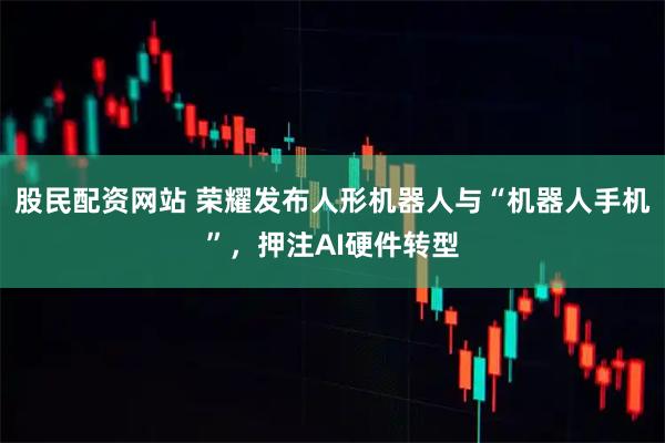 股民配资网站 荣耀发布人形机器人与“机器人手机”，押注AI硬件转型