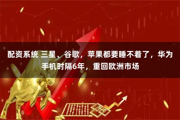 配资系统 三星、谷歌，苹果都要睡不着了，华为手机时隔6年，重回欧洲市场