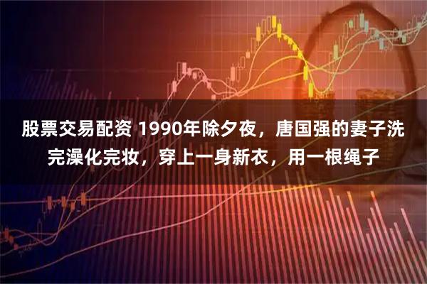 股票交易配资 1990年除夕夜，唐国强的妻子洗完澡化完妆，穿上一身新衣，用一根绳子