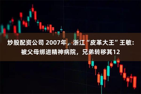 炒股配资公司 2007年，浙江“皮革大王”王敏：被父母绑进精神病院，兄弟转移其12