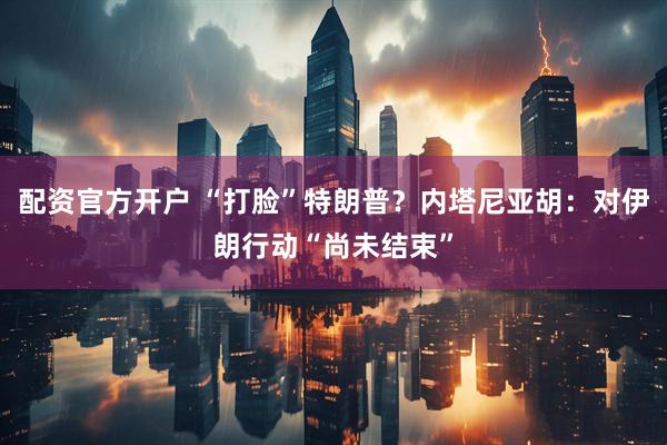 配资官方开户 “打脸”特朗普？内塔尼亚胡：对伊朗行动“尚未结束”