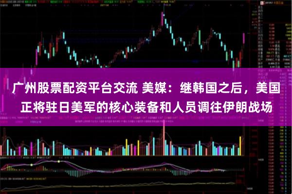 广州股票配资平台交流 美媒：继韩国之后，美国正将驻日美军的核心装备和人员调往伊朗战场