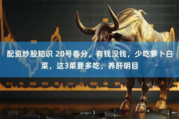 配资炒股知识 20号春分，有钱没钱，少吃萝卜白菜，这3菜要多吃，养肝明目