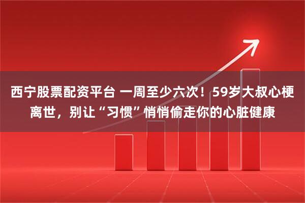 西宁股票配资平台 一周至少六次！59岁大叔心梗离世，别让“习惯”悄悄偷走你的心脏健康