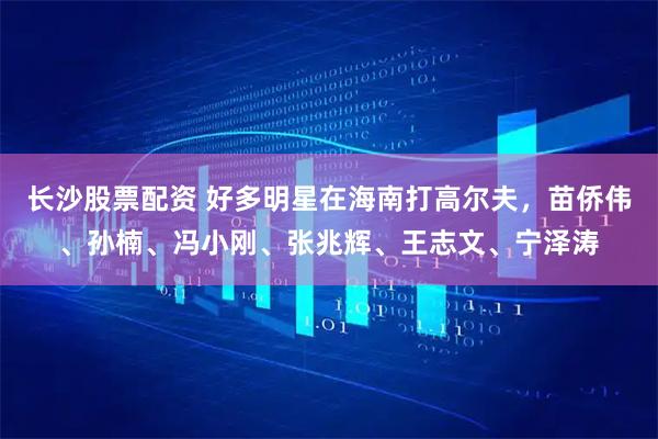 长沙股票配资 好多明星在海南打高尔夫，苗侨伟、孙楠、冯小刚、张兆辉、王志文、宁泽涛