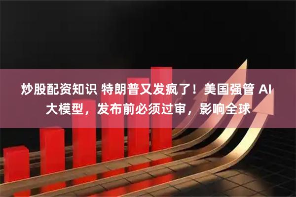 炒股配资知识 特朗普又发疯了！美国强管 AI 大模型，发布前必须过审，影响全球
