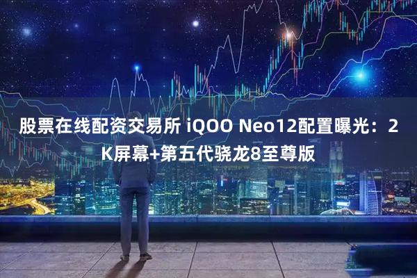 股票在线配资交易所 iQOO Neo12配置曝光：2K屏幕+第五代骁龙8至尊版