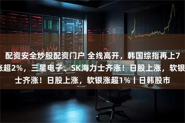 配资安全炒股配资门户 全线高开，韩国综指再上7900点，现代汽车涨超2%，三星电子、SK海力士齐涨！日股上涨，软银涨超1%丨日韩股市