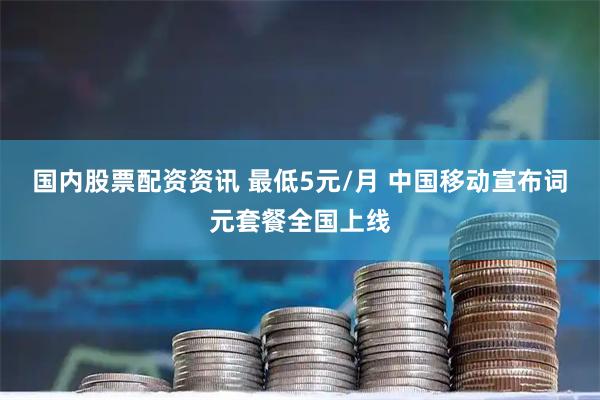 国内股票配资资讯 最低5元/月 中国移动宣布词元套餐全国上线