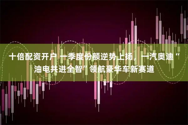 十倍配资开户 一季度份额逆势上扬，一汽奥迪“油电共进全智”领航豪华车新赛道