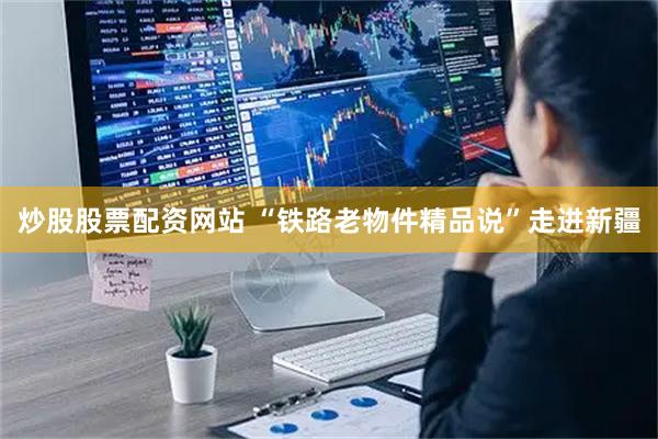 炒股股票配资网站 “铁路老物件精品说”走进新疆